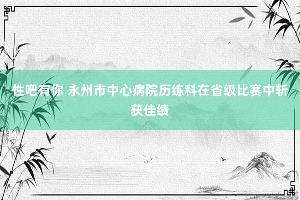 性吧有你 永州市中心病院历练科在省级比赛中斩获佳绩