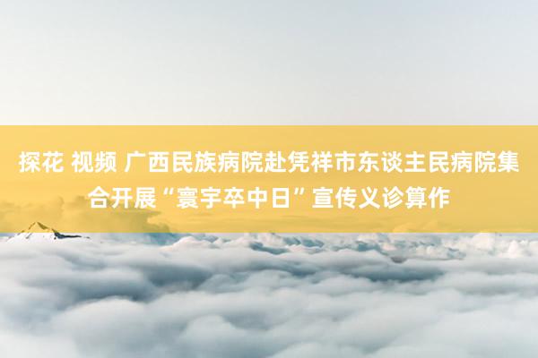 探花 视频 广西民族病院赴凭祥市东谈主民病院集合开展“寰宇卒中日”宣传义诊算作