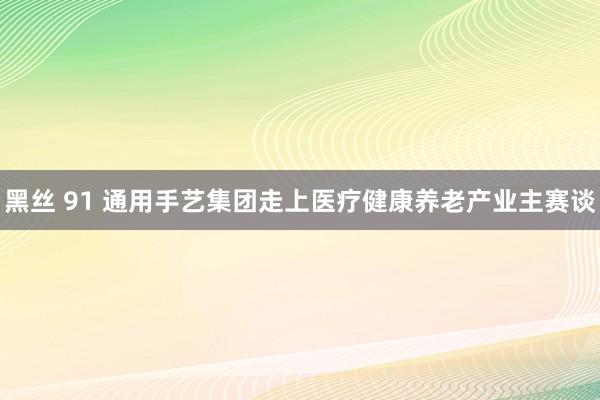 黑丝 91 通用手艺集团走上医疗健康养老产业主赛谈