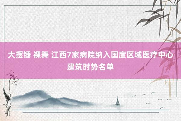 大摆锤 裸舞 江西7家病院纳入国度区域医疗中心建筑时势名单