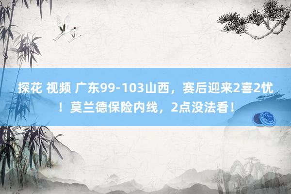 探花 视频 广东99-103山西，赛后迎来2喜2忧！莫兰德保险内线，2点没法看！