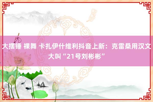 大摆锤 裸舞 卡扎伊什维利抖音上新：克雷桑用汉文大叫“21号刘彬彬”