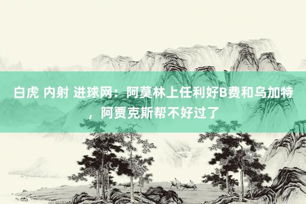 白虎 内射 进球网：阿莫林上任利好B费和乌加特，阿贾克斯帮不好过了