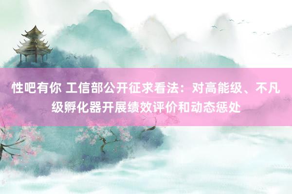 性吧有你 工信部公开征求看法：对高能级、不凡级孵化器开展绩效评价和动态惩处