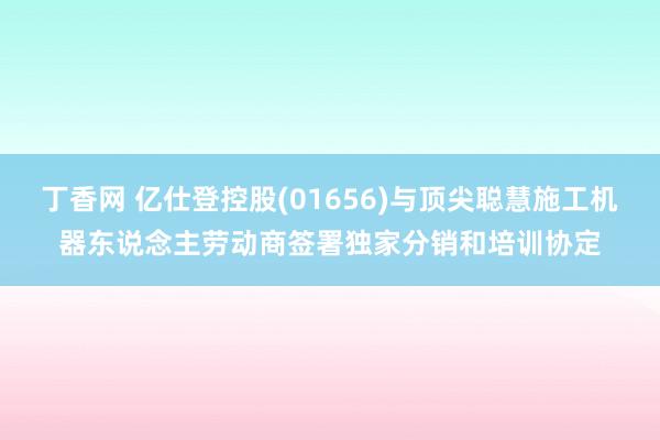 丁香网 亿仕登控股(01656)与顶尖聪慧施工机器东说念主劳动商签署独家分销和培训协定