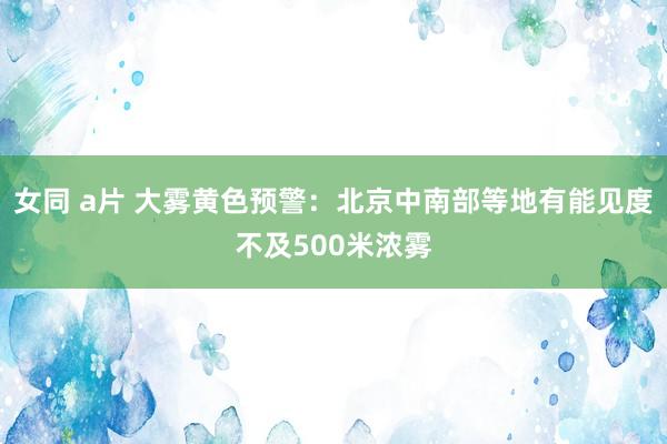 女同 a片 大雾黄色预警：北京中南部等地有能见度不及500米浓雾