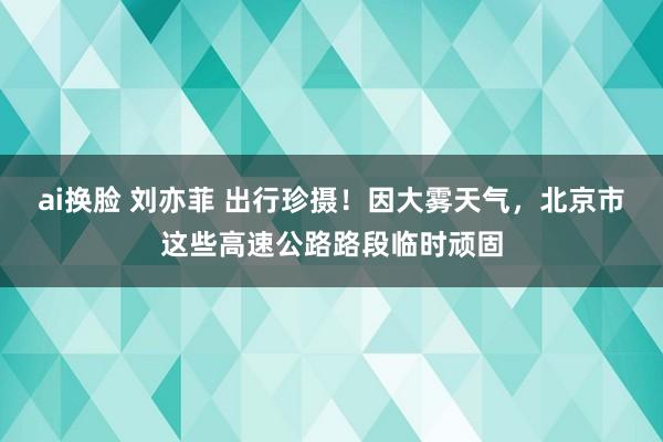 ai换脸 刘亦菲 出行珍摄！因大雾天气，北京市这些高速公路路段临时顽固