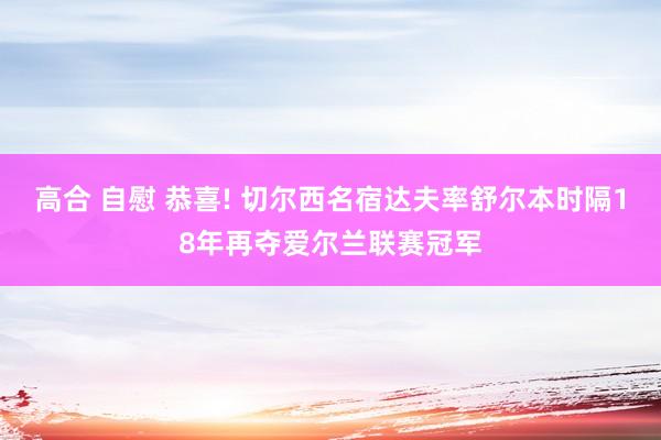 高合 自慰 恭喜! 切尔西名宿达夫率舒尔本时隔18年再夺爱尔兰联赛冠军