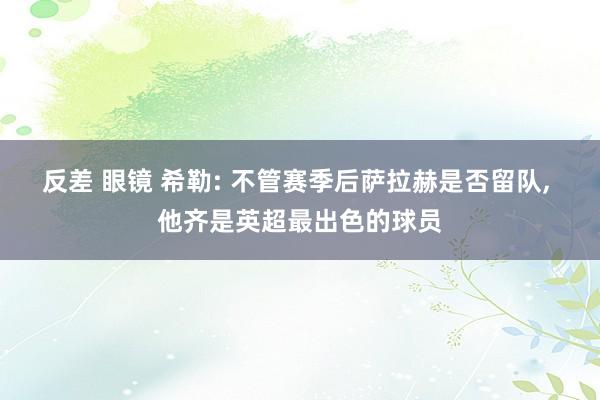 反差 眼镜 希勒: 不管赛季后萨拉赫是否留队， 他齐是英超最出色的球员