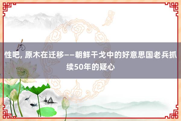 性吧， 原木在迁移——朝鲜干戈中的好意思国老兵抓续50年的疑心