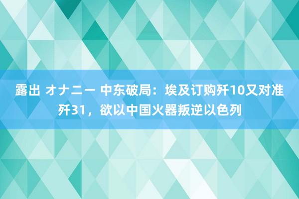 露出 オナニー 中东破局：埃及订购歼10又对准歼31，欲以中国火器叛逆以色列