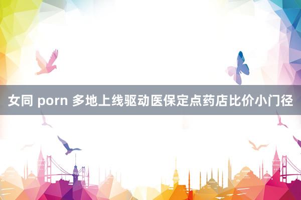 女同 porn 多地上线驱动医保定点药店比价小门径