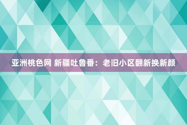 亚洲桃色网 新疆吐鲁番：老旧小区翻新换新颜