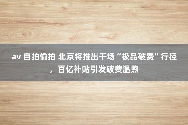 av 自拍偷拍 北京将推出千场“极品破费”行径，百亿补贴引发破费温煦