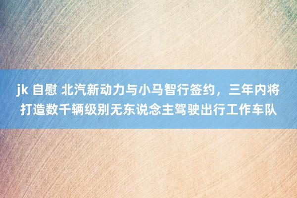 jk 自慰 北汽新动力与小马智行签约，三年内将打造数千辆级别无东说念主驾驶出行工作车队