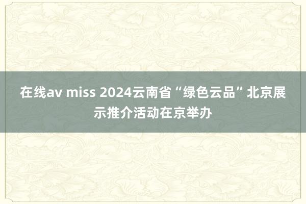 在线av miss 2024云南省“绿色云品”北京展示推介活动在京举办