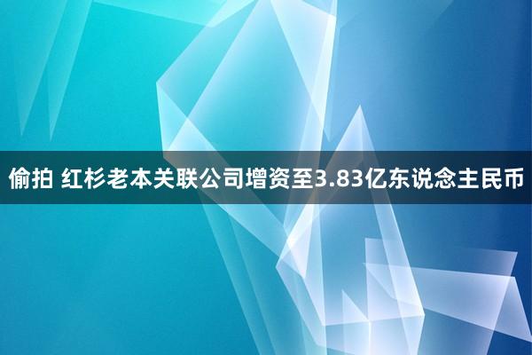 偷拍 红杉老本关联公司增资至3.83亿东说念主民币