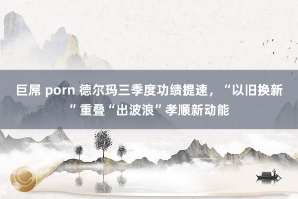 巨屌 porn 德尔玛三季度功绩提速，“以旧换新”重叠“出波浪”孝顺新动能