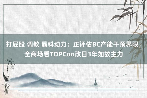 打屁股 调教 晶科动力：正评估BC产能干预界限，全商场看TOPCon改日3年如故主力