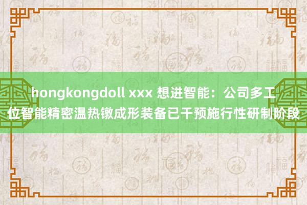 hongkongdoll xxx 想进智能：公司多工位智能精密温热镦成形装备已干预施行性研制阶段