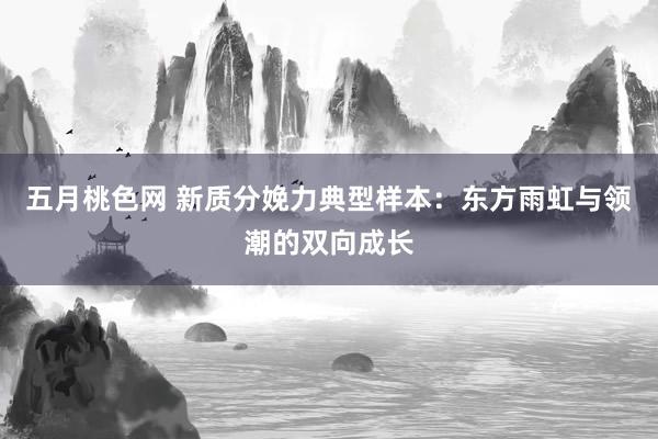 五月桃色网 新质分娩力典型样本：东方雨虹与领潮的双向成长