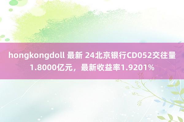 hongkongdoll 最新 24北京银行CD052交往量1.8000亿元，最新收益率1.9201%