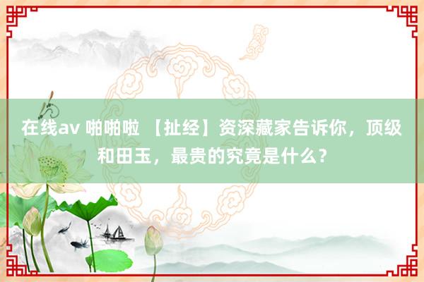 在线av 啪啪啦 【扯经】资深藏家告诉你，顶级和田玉，最贵的究竟是什么？