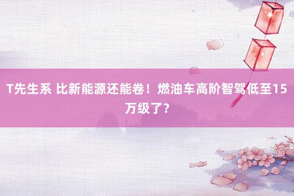 T先生系 比新能源还能卷！燃油车高阶智驾低至15万级了？