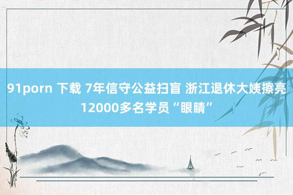 91porn 下载 7年信守公益扫盲 浙江退休大姨擦亮12000多名学员“眼睛”