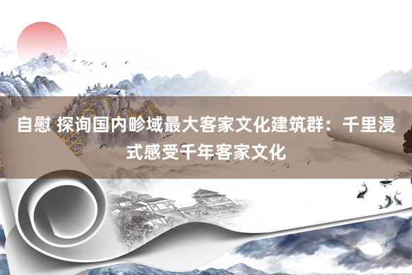 自慰 探询国内畛域最大客家文化建筑群：千里浸式感受千年客家文化