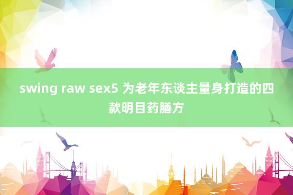 swing raw sex5 为老年东谈主量身打造的四款明目药膳方