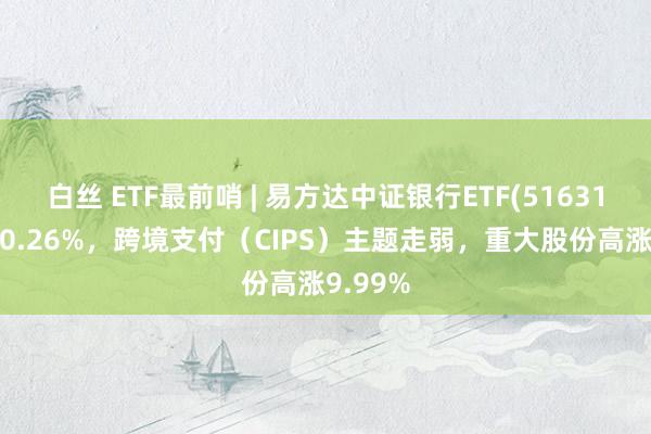 白丝 ETF最前哨 | 易方达中证银行ETF(516310)高涨0.26%，跨境支付（CIPS）主题走弱，重大股份高涨9.99%