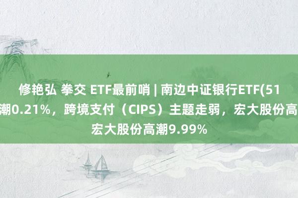 修艳弘 拳交 ETF最前哨 | 南边中证银行ETF(512700)高潮0.21%，跨境支付（CIPS）主题走弱，宏大股份高潮9.99%