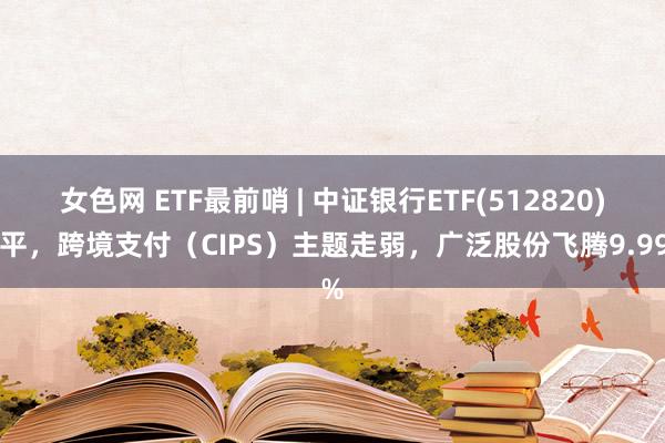 女色网 ETF最前哨 | 中证银行ETF(512820)收平，跨境支付（CIPS）主题走弱，广泛股份飞腾9.99%