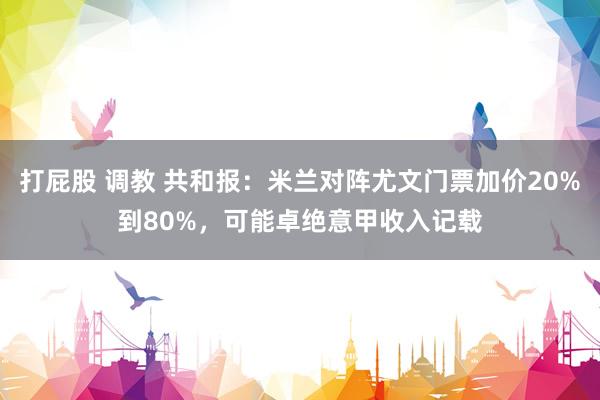 打屁股 调教 共和报：米兰对阵尤文门票加价20%到80%，可能卓绝意甲收入记载