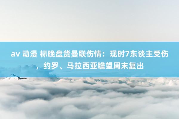 av 动漫 标晚盘货曼联伤情：现时7东谈主受伤，约罗、马拉西亚瞻望周末复出