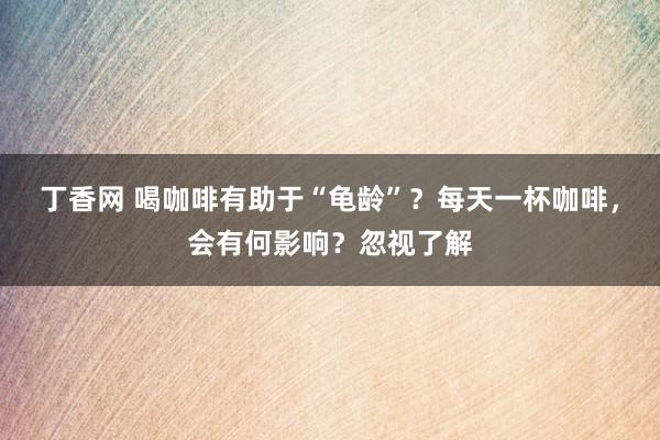 丁香网 喝咖啡有助于“龟龄”？每天一杯咖啡，会有何影响？忽视了解