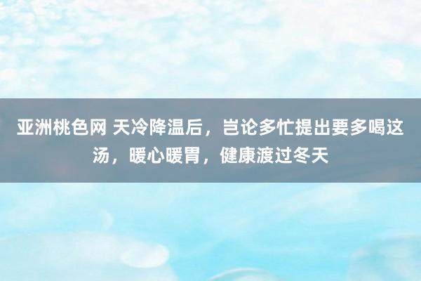 亚洲桃色网 天冷降温后，岂论多忙提出要多喝这汤，暖心暖胃，健康渡过冬天