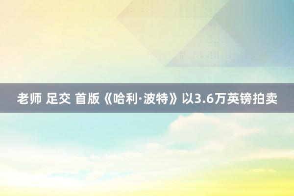 老师 足交 首版《哈利·波特》以3.6万英镑拍卖