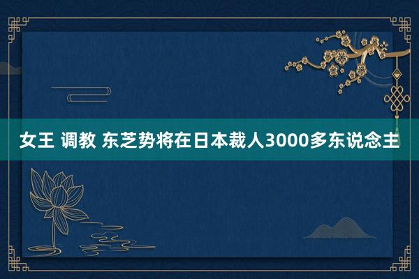 女王 调教 东芝势将在日本裁人3000多东说念主