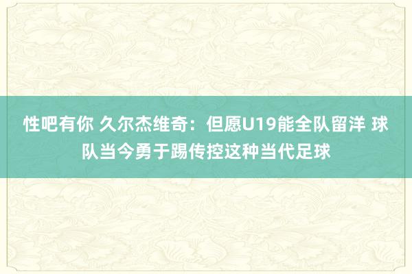 性吧有你 久尔杰维奇：但愿U19能全队留洋 球队当今勇于踢传控这种当代足球