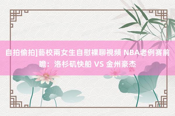 自拍偷拍]藝校兩女生自慰裸聊視頻 NBA老例赛前瞻：洛杉矶快船 VS 金州豪杰