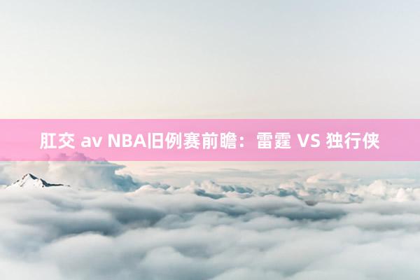 肛交 av NBA旧例赛前瞻：雷霆 VS 独行侠