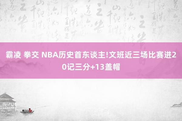 霸凌 拳交 NBA历史首东谈主!文班近三场比赛进20记三分+13盖帽