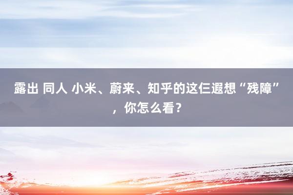 露出 同人 小米、蔚来、知乎的这仨遐想“残障”，你怎么看？