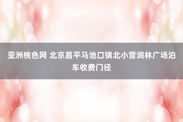 亚洲桃色网 北京昌平马池口镇北小营润林广场泊车收费门径