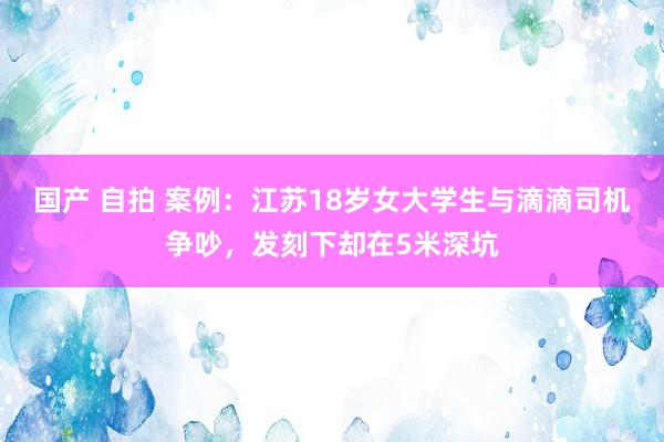 国产 自拍 案例：江苏18岁女大学生与滴滴司机争吵，发刻下却在5米深坑