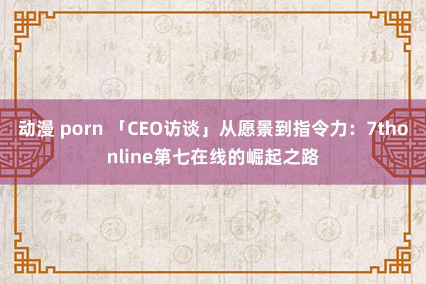 动漫 porn 「CEO访谈」从愿景到指令力：7thonline第七在线的崛起之路