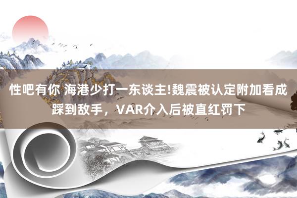 性吧有你 海港少打一东谈主!魏震被认定附加看成踩到敌手，VAR介入后被直红罚下