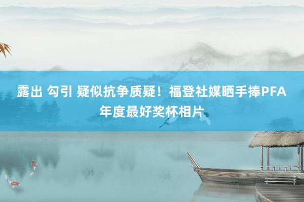 露出 勾引 疑似抗争质疑！福登社媒晒手捧PFA年度最好奖杯相片